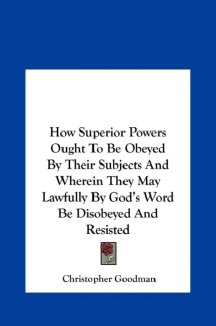 How Superior Powers Ought To Be Obeyed By Their Subjects And Wherein They May Lawfully By God's Word Be Disobeyed And Resisted by Christopher Goodman