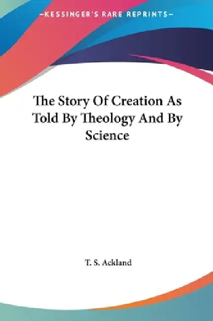 The Story Of Creation As Told By Theology And By Science by T. S. Ackland