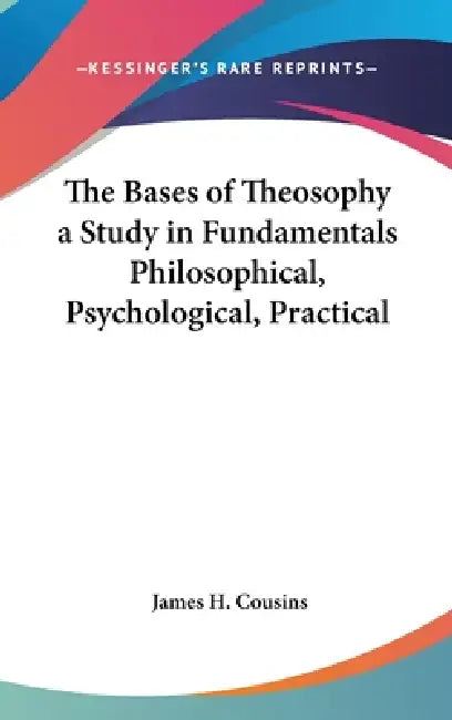 The Bases of Theosophy a Study in Fundamentals Philosophical, Psychological, Practical by James H. Cousins