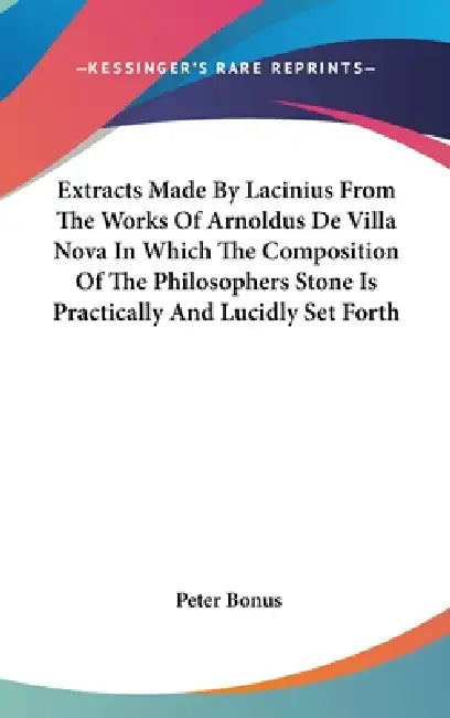 Extracts Made By Lacinius From The Works Of Arnoldus De Villa Nova In Which The Composition Of The Philosophers Stone Is Practically And Lucidly Set F by Peter Bonus