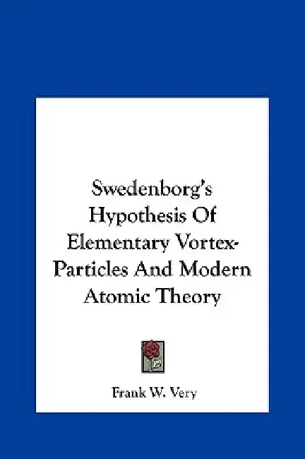 Swedenborg's Hypothesis Of Elementary Vortex-Particles And Modern Atomic Theory by Frank W. Very