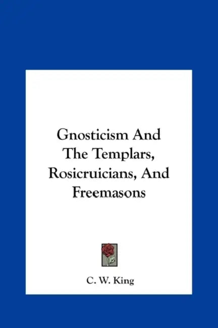 Gnosticism And The Templars, Rosicruicians, And Freemasons by C. W. King