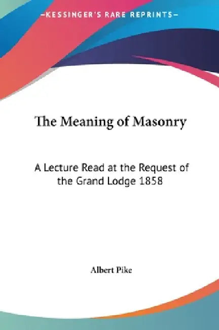 The Meaning of Masonry: A Lecture Read at the Request of the Grand Lodge 1858 by Albert Pike