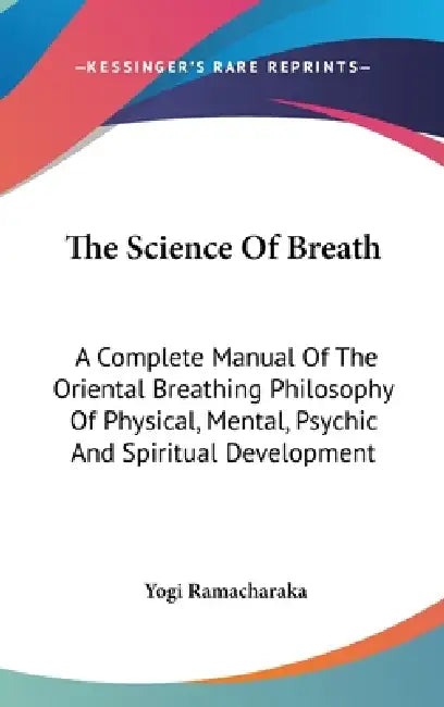 The Science Of Breath: A Complete Manual Of The Oriental Breathing Philosophy Of Physical, Mental, Psychic And Spiritual Development by Yogi Ramacharaka
