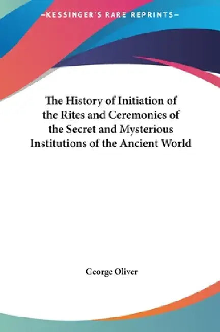 The History of Initiation of the Rites and Ceremonies of the Secret and Mysterious Institutions of the Ancient World by George Oliver