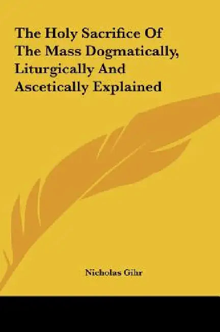 The Holy Sacrifice Of The Mass Dogmatically, Liturgically And Ascetically Explained by Nicholas Gihr