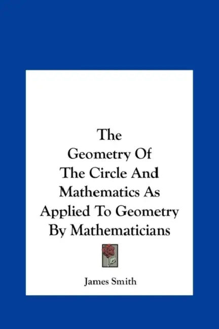 The Geometry of the Circle and Mathematics as Applied to Geometry by Mathematicians by James Smith