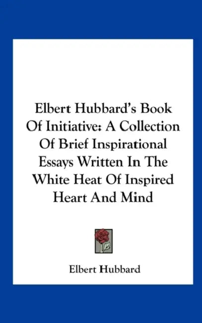 Elbert Hubbard's Book Of Initiative: A Collection Of Brief Inspirational Essays Written In The White Heat Of Inspired Heart And Mind by Elbert Hubbard