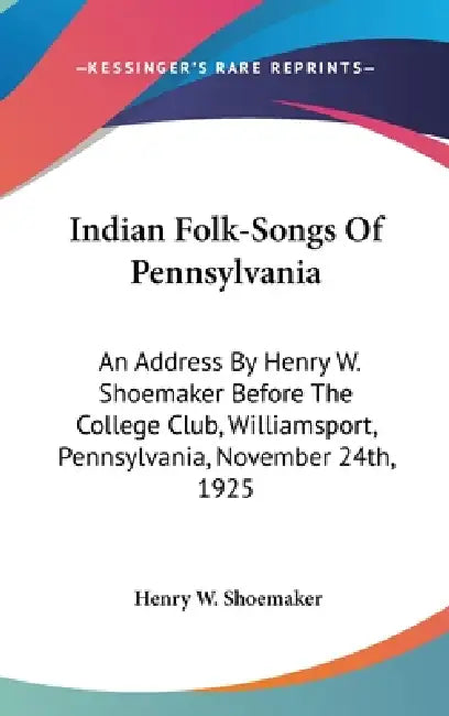 Indian Folk-Songs Of Pennsylvania: An Address By Henry W. Shoemaker Before The College Club, Williamsport, Pennsylvania, November 24th, 1925 by Henry W. Shoemaker