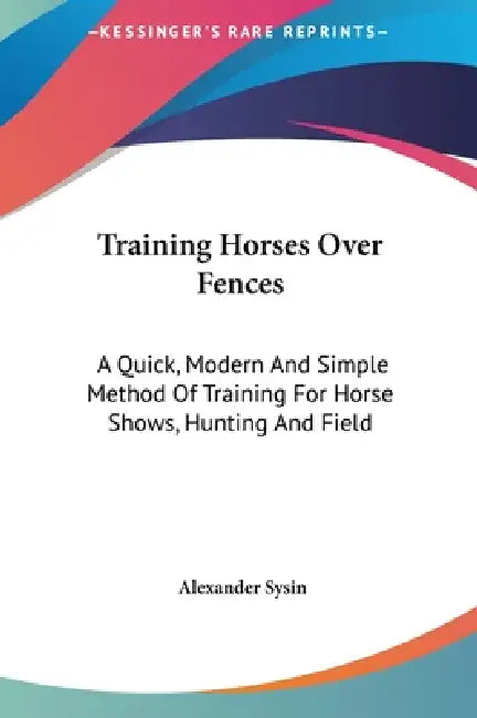 Training Horses Over Fences: A Quick, Modern And Simple Method Of Training For Horse Shows, Hunting And Field by Alexander Sysin