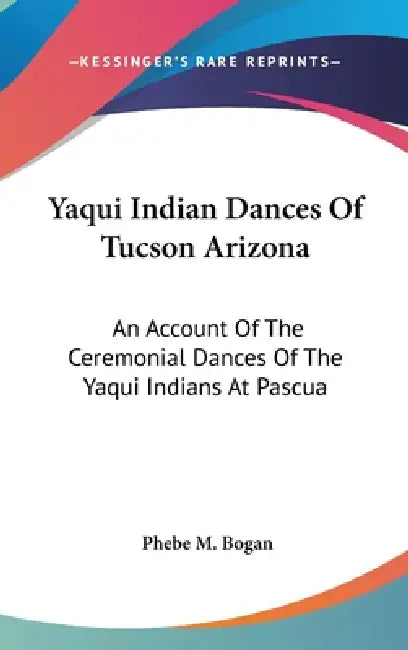 Yaqui Indian Dances Of Tucson Arizona: An Account Of The Ceremonial Dances Of The Yaqui Indians At Pascua by Phebe M. Bogan