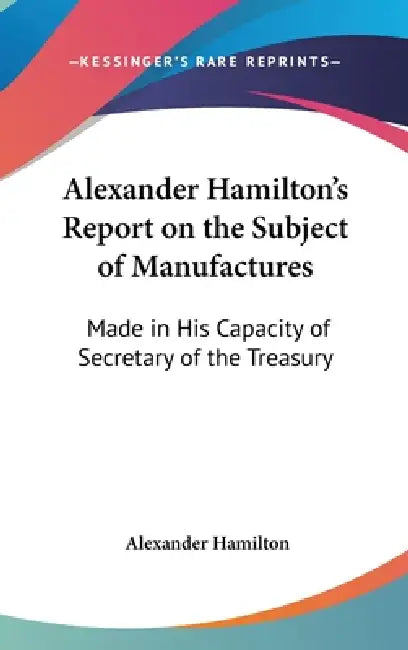 Alexander Hamilton's Report on the Subject of Manufactures: Made in His Capacity of Secretary of the Treasury by Alexander Hamilton