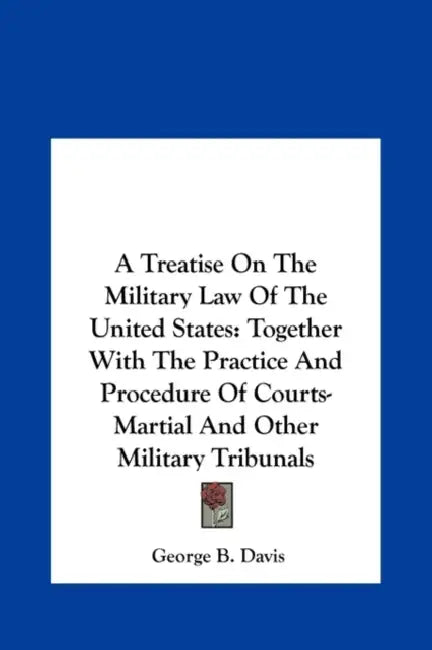 A Treatise On The Military Law Of The United States: Together With The Practice And Procedure Of Courts-Martial And Other Military Tribunals by George B. Davis