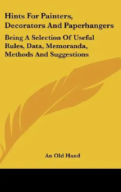 Hints for Painters, Decorators and Paperhangers: Being a Selection of Useful Rules, Data, Memoranda, Methods and Suggestions by Old Hand An Old Hand, An Old Hand
