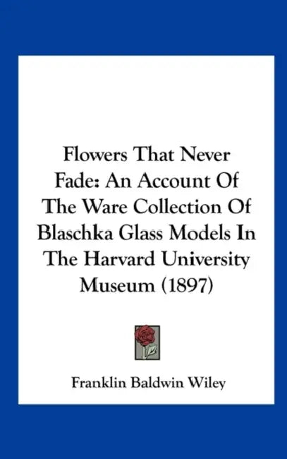 Flowers That Never Fade: An Account Of The Ware Collection Of Blaschka Glass Models In The Harvard University Museum (1897) by Franklin Baldwin Wiley
