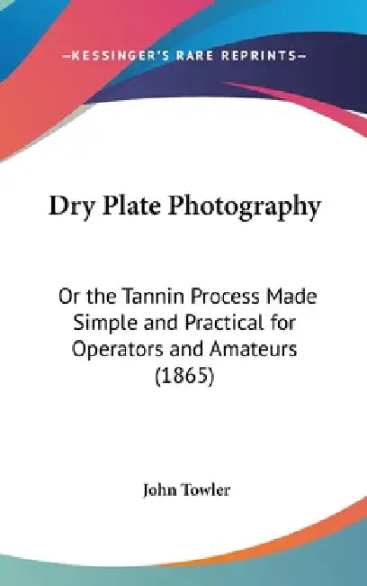 Dry Plate Photography: Or the Tannin Process Made Simple and Practical for Operators and Amateurs (1865) by John Towler