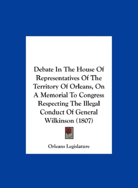 Debate in the House of Representatives of the Territory of Orleans, on a Memorial to Congress Respecting the Illegal Conduct of General Wilkinson (180 by Legislature Orleans Legislature, Orleans Legislature