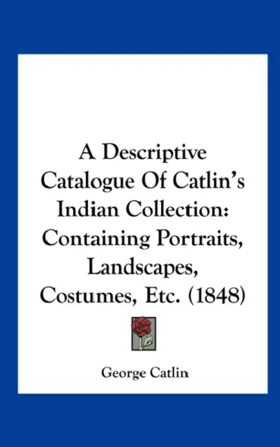 A Descriptive Catalogue of Catlin's Indian Collection: Containing Portraits, Landscapes, Costumes, Etc. (1848) by George Catlin