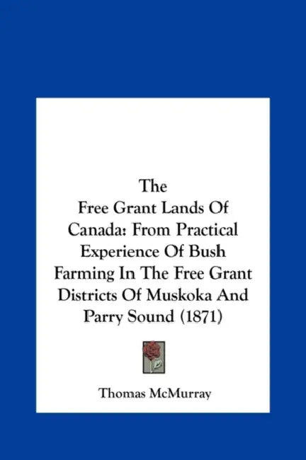 The Free Grant Lands of Canada: From Practical Experience of Bush Farming in the Free Grant Districts of Muskoka and Parry Sound (1871) by Thomas McMurray