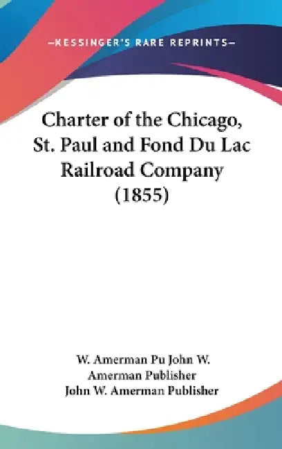 Charter of the Chicago, St. Paul and Fond Du Lac Railroad Company (1855) by W. Amerman Pu John W. Amerman Publisher, John W. Amerman Publisher