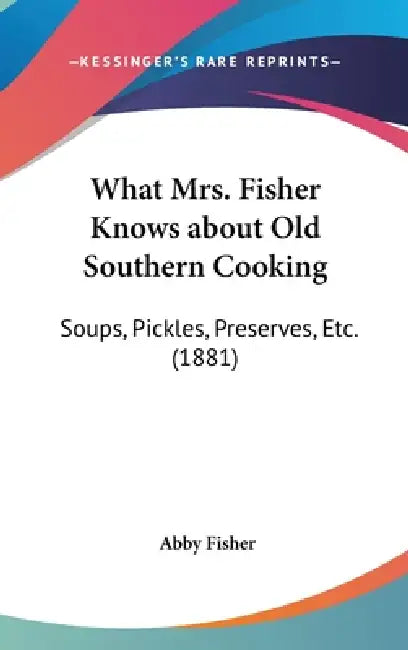 What Mrs. Fisher Knows about Old Southern Cooking: Soups, Pickles, Preserves, Etc. (1881) by Abby Fisher