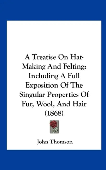 A Treatise on Hat-Making and Felting: Including a Full Exposition of the Singular Properties of Fur, Wool, and Hair (1868) by John Thomson