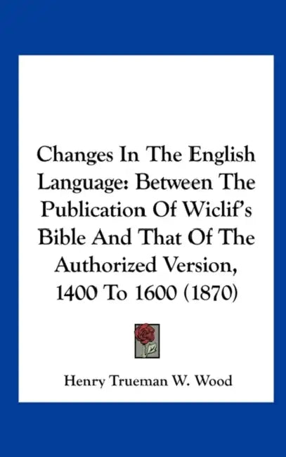 Changes in the English Language: Between the Publication of Wiclif's Bible and That of the Authorized Version, 1400 to 1600 (1870) by Henry Trueman W. Wood
