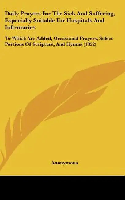 Daily Prayers for the Sick and Suffering, Especially Suitable for Hospitals and Infirmaries: To Which Are Added, Occasional Prayers, Select Portions O by Anonymous