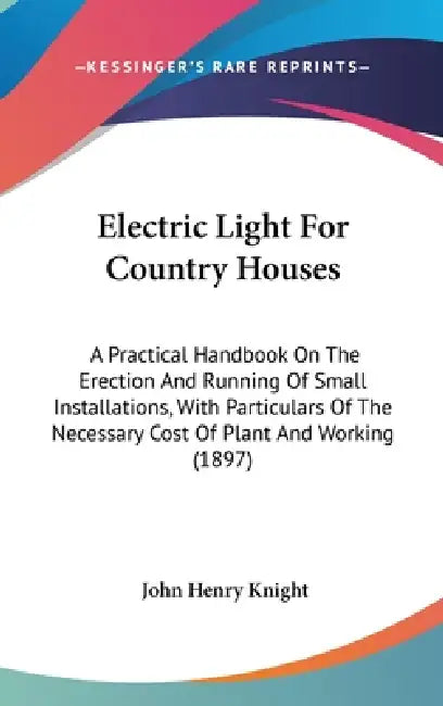 Electric Light For Country Houses: A Practical Handbook On The Erection And Running Of Small Installations, With Particulars Of The Necessary Cost Of by John Henry Knight