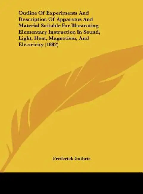 An Outline of Experiments and Description of Apparatus and Material Suitable for Illustrating Elementary Instruction in Sound, Light, Heat, Magnetism by Frederick Guthrie