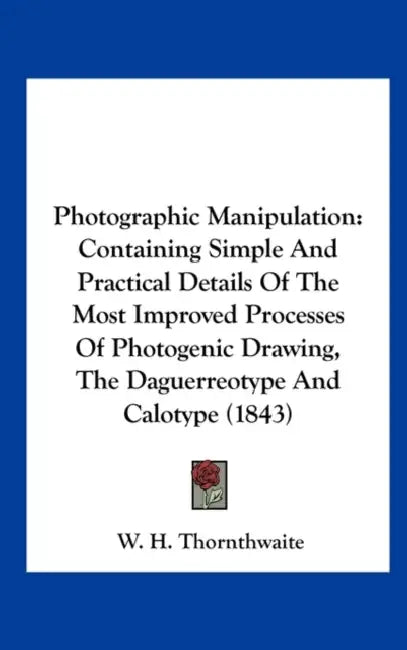 Photographic Manipulation: Containing Simple and Practical Details of the Most Improved Processes of Photogenic Drawing, the Daguerreotype and CA by W. H. Thornthwaite