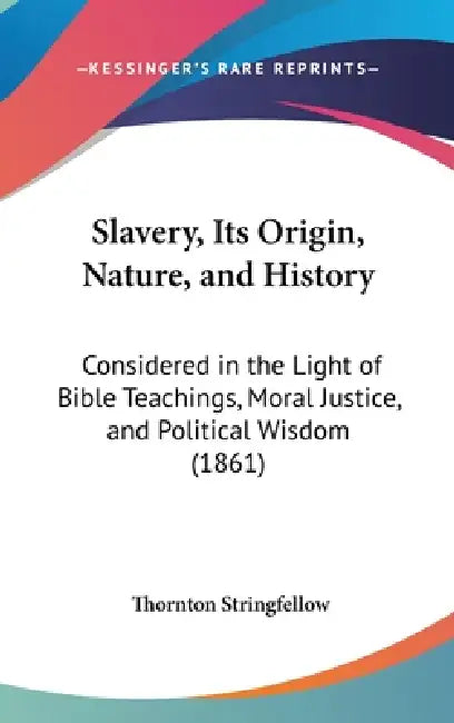 Slavery, Its Origin, Nature, and History: Considered in the Light of Bible Teachings, Moral Justice, and Political Wisdom (1861) by Thornton Stringfellow