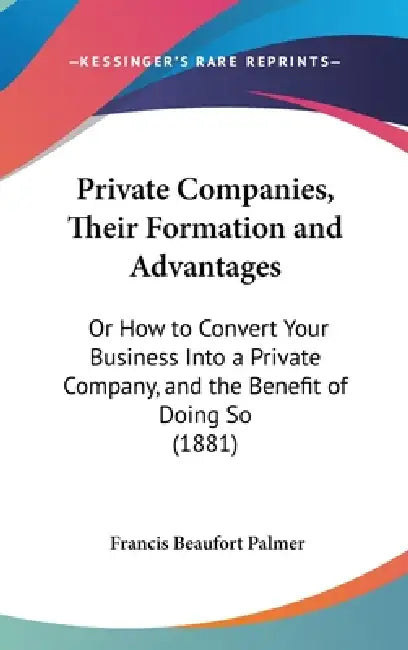 Private Companies, Their Formation and Advantages: Or How to Convert Your Business Into a Private Company, and the Benefit of Doing So (1881) by Francis Beaufort Palmer