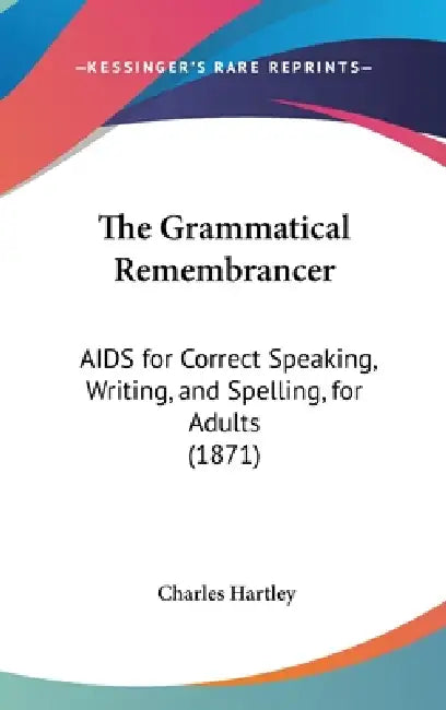 The Grammatical Remembrancer: AIDS for Correct Speaking, Writing, and Spelling, for Adults (1871) by Charles Hartley