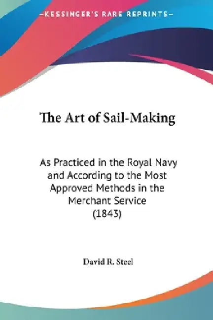 The Art of Sail-Making: As Practiced in the Royal Navy and According to the Most Approved Methods in the Merchant Service (1843) by David R. Steel
