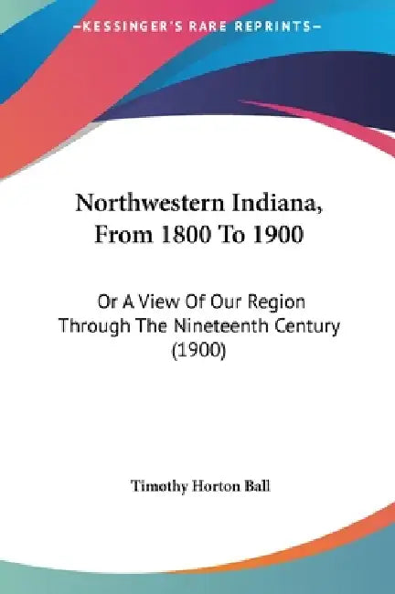 Northwestern Indiana, From 1800 To 1900: Or A View Of Our Region Through The Nineteenth Century (1900) by Timothy Horton Ball