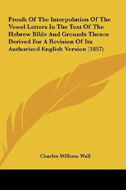 Proofs of the Interpolation of the Vowel Letters in the Text of the Hebrew Bible and Grounds Thence Derived for a Revision of Its Authorized English V by Charles William Wall