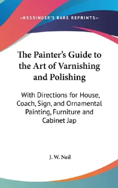 The Painter's Guide to the Art of Varnishing and Polishing: With Directions for House, Coach, Sign, and Ornamental Painting, Furniture and Cabinet Jap by J. W. Neil
