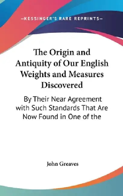 The Origin and Antiquity of Our English Weights and Measures Discovered: By Their Near Agreement with Such Standards That Are Now Found in One of the by John Greaves