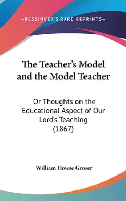 The Teacher's Model and the Model Teacher: Or Thoughts on the Educational Aspect of Our Lord's Teaching (1867) by William Howse Groser