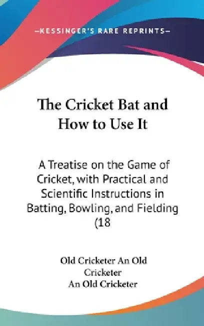 The Cricket Bat and How to Use It: A Treatise on the Game of Cricket, with Practical and Scientific Instructions in Batting, Bowling, and Fielding (18 by Old Cricketer An Old Cricketer, An Old Cricketer