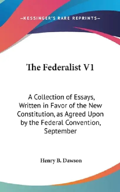 The Federalist V1: A Collection of Essays, Written in Favor of the New Constitution, as Agreed Upon by the Federal Convention, September by Henry B. Dawson