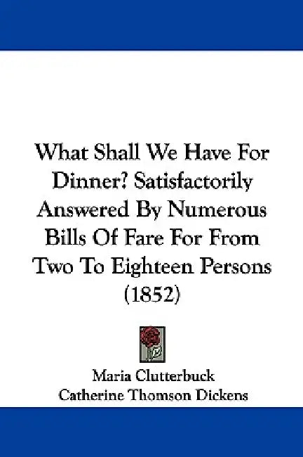 What Shall We Have for Dinner? Satisfactorily Answered by Numerous Bills of Fare for from Two to Eighteen Persons (1852) by Maria Clutterbuck, Catherine Thomson Dickens