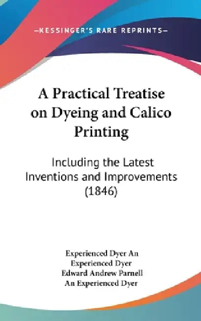 A Practical Treatise on Dyeing and Calico Printing: Including the Latest Inventions and Improvements (1846) by Experienced Dyer An Experienced Dyer, Edward Andrew Parnell, An Experienced Dyer
