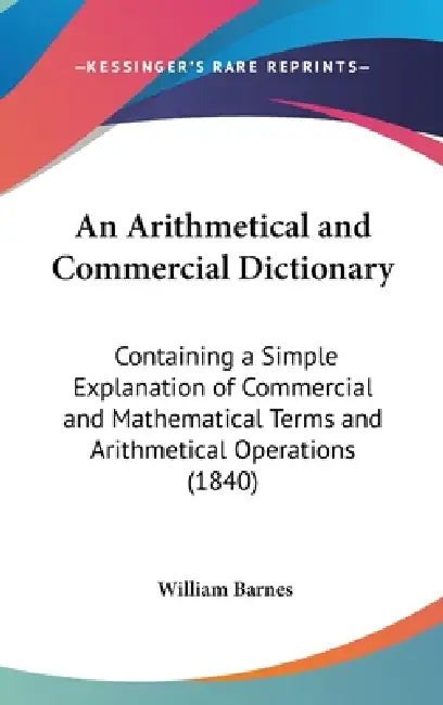 An Arithmetical and Commercial Dictionary: Containing a Simple Explanation of Commercial and Mathematical Terms and Arithmetical Operations (1840) by William Barnes