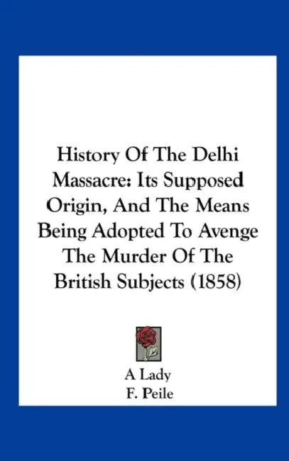 History of the Delhi Massacre: Its Supposed Origin, and the Means Being Adopted to Avenge the Murder of the British Subjects (1858) by Lady A. Lady, F. Peile, A Lady