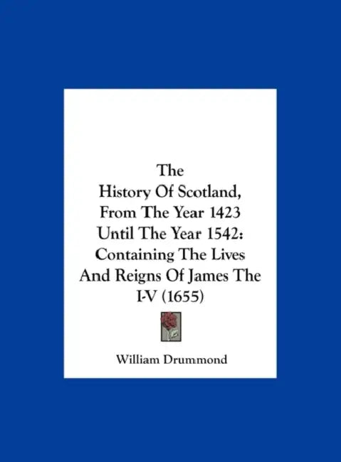 The History of Scotland, from the Year 1423 Until the Year 1542: Containing the Lives and Reigns of James the I-V (1655) by William Drummond