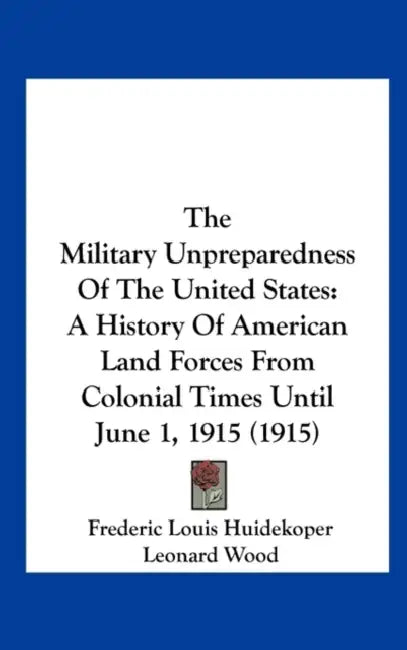The Military Unpreparedness Of The United States: A History Of American Land Forces From Colonial Times Until June 1, 1915 (1915) by Frederic Louis Huidekoper, Leonard Wood