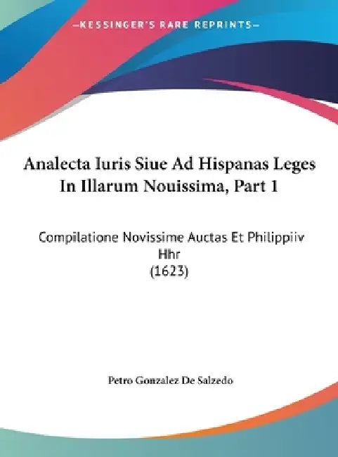 Analecta Iuris Siue Ad Hispanas Leges In Illarum Nouissima, Part 1: Compilatione Novissime Auctas Et Philippiiv Hhr (1623) by Petro Gonzalez De Salzedo