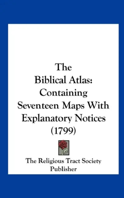 The Biblical Atlas: Containing Seventeen Maps with Explanatory Notices (1799) by The Religious Tract Society Publisher, R The Religious Tract Society Publisher
